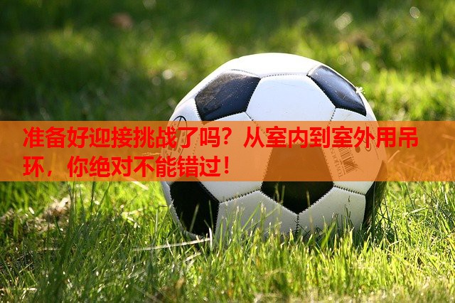 准备好迎接挑战了吗?从室内到室外用吊环,你绝对不能错过!