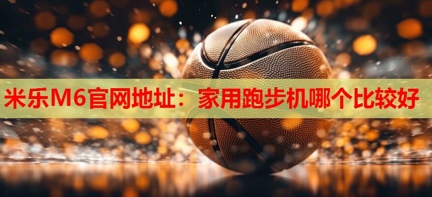 米乐M6官网地址:家用跑步机哪个比较好