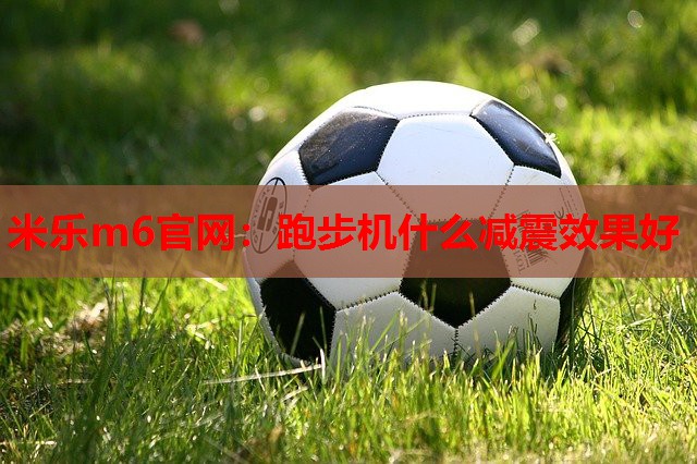 米乐m6官网:跑步机什么减震效果好