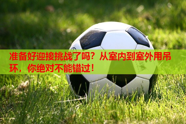 准备好迎接挑战了吗？从室内到室外用吊环，你绝对不能错过！
