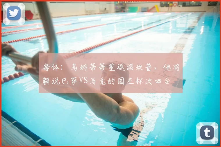 每体：乌姆蒂蒂重返诺坎普，他将解说巴萨VS马竞的国王杯次回合
