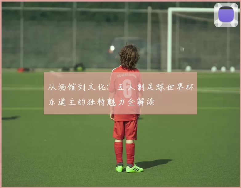 从场馆到文化：五人制足球世界杯东道主的独特魅力全解读