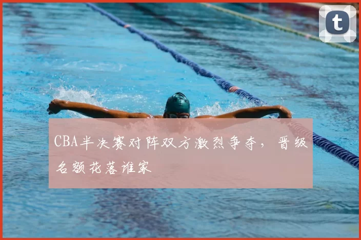 CBA半决赛对阵双方激烈争夺，晋级名额花落谁家