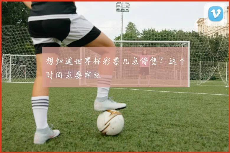想知道世界杯彩票几点停售?这个时间点要牢记