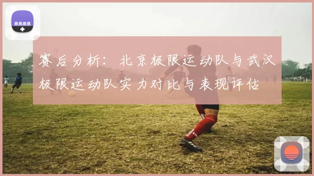 赛后分析：北京极限运动队与武汉极限运动队实力对比与表现评估