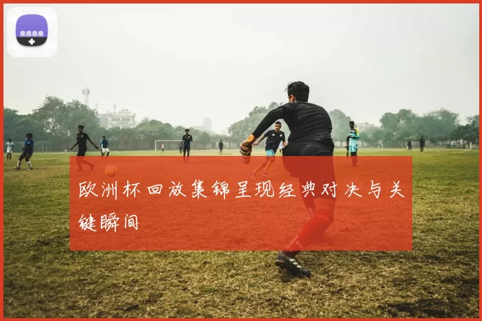 欧洲杯回放集锦呈现经典对决与关键瞬间