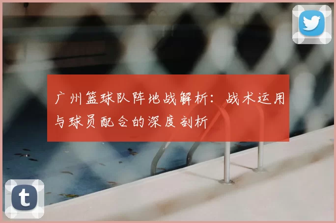 广州篮球队阵地战解析：战术运用与球员配合的深度剖析