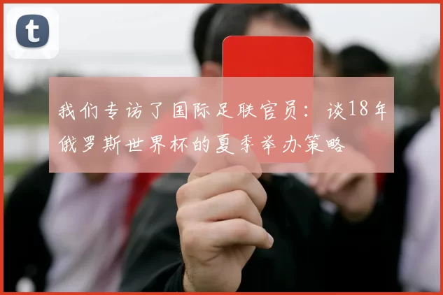 我们专访了国际足联官员:谈18年俄罗斯世界杯的夏季举办策略