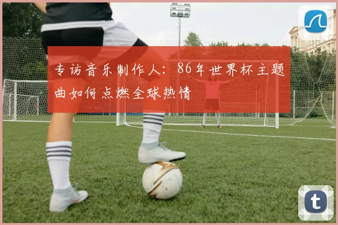 专访音乐制作人：86年世界杯主题曲如何点燃全球热情