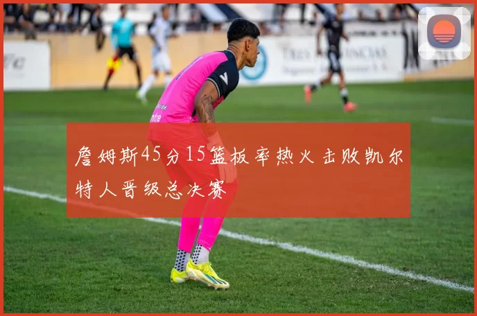 詹姆斯45分15篮板率热火击败凯尔特人晋级总决赛