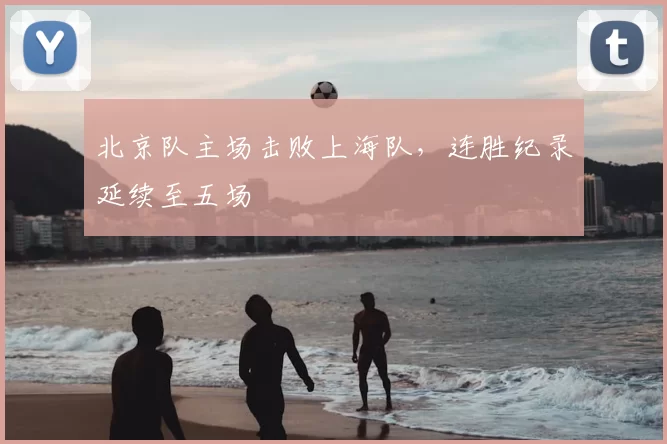 北京队主场击败上海队,连胜纪录延续至五场