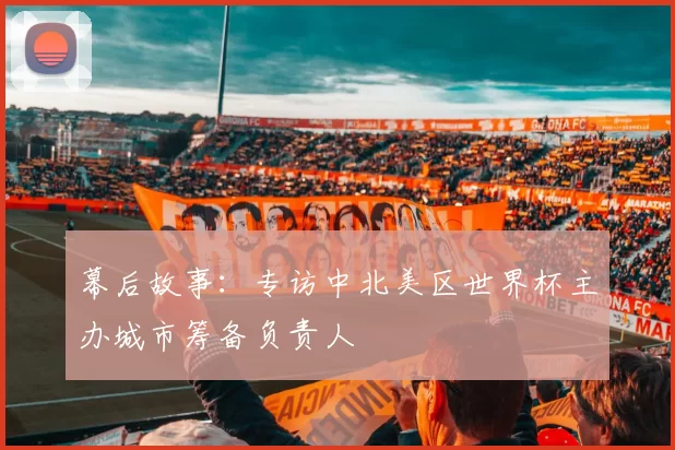 幕后故事:专访中北美区世界杯主办城市筹备负责人