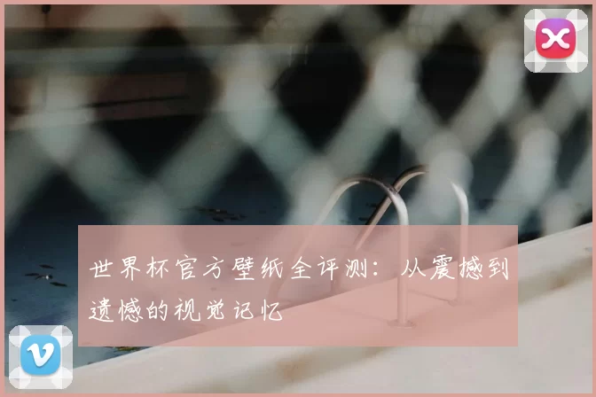 世界杯官方壁纸全评测：从震撼到遗憾的视觉记忆
