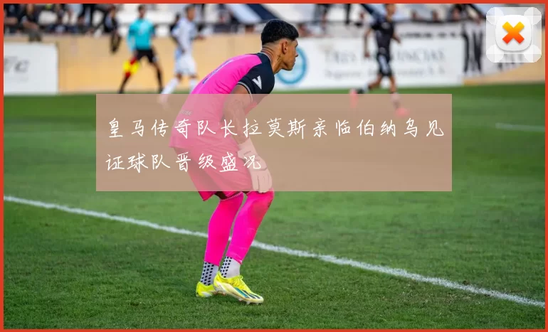 皇马传奇队长拉莫斯亲临伯纳乌见证球队晋级盛况