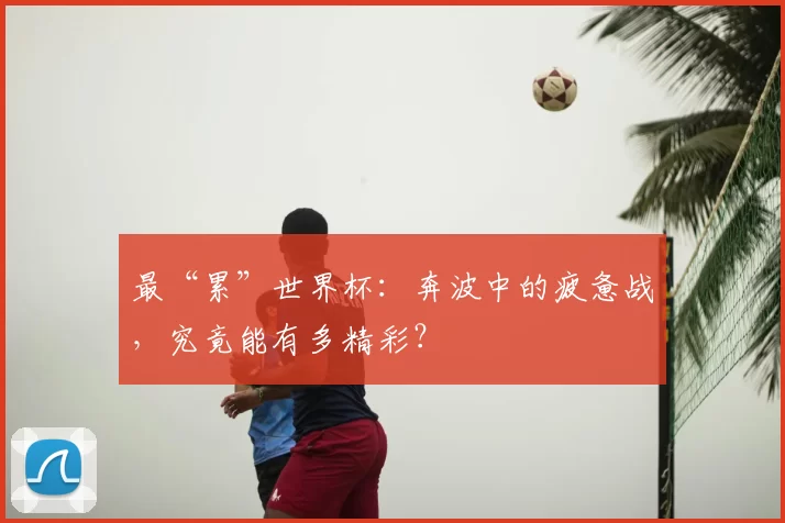 最“累”世界杯：奔波中的疲惫战，究竟能有多精彩？