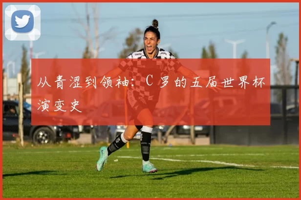 从青涩到领袖：C 罗的五届世界杯演变史