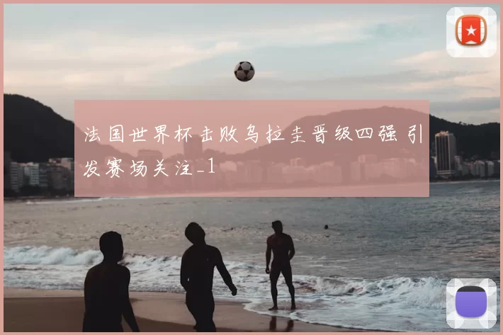 法国世界杯击败乌拉圭晋级四强 引发赛场关注_1