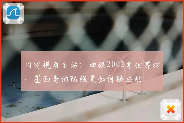 门将视角专访：回顾2002年世界杯，墨西哥的防线是如何铸成的