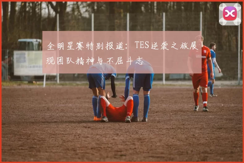 全明星赛特别报道：TES逆袭之旅展现团队精神与不屈斗志