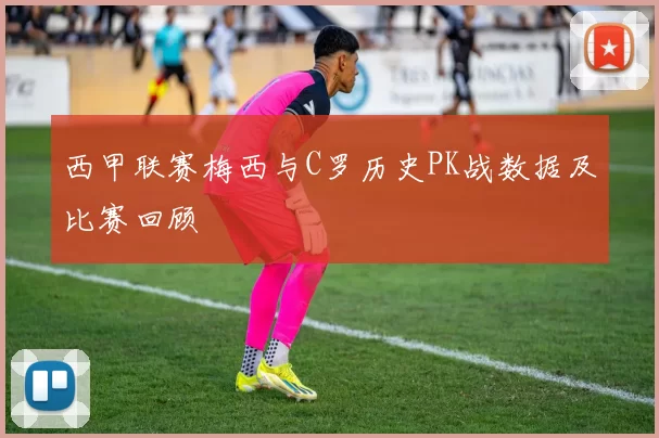 西甲联赛梅西与C罗历史PK战数据及比赛回顾