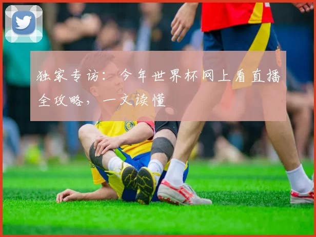 独家专访：今年世界杯网上看直播全攻略，一文读懂