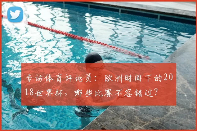 专访体育评论员：欧洲时间下的2018世界杯，哪些比赛不容错过？