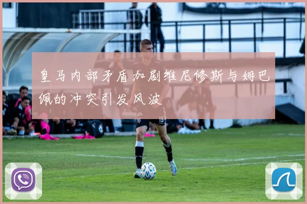 皇马内部矛盾加剧维尼修斯与姆巴佩的冲突引发风波