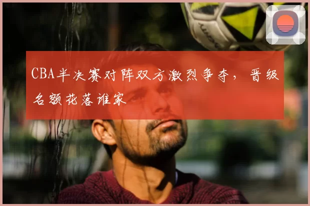 CBA半决赛对阵双方激烈争夺，晋级名额花落谁家