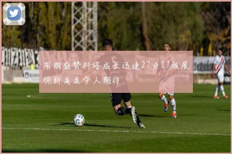 布朗盛赞科塔成长迅速27分17板展现新高度令人期待