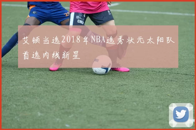 艾顿当选2018年NBA选秀状元太阳队首选内线新星