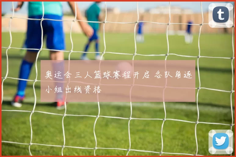 奥运会三人篮球赛程开启 各队角逐小组出线资格