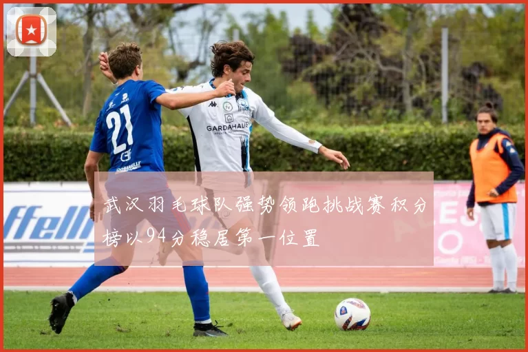 武汉羽毛球队强势领跑挑战赛积分榜以94分稳居第一位置