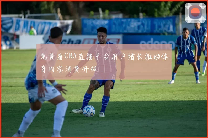 免费看CBA直播平台用户增长推动体育内容消费升级
