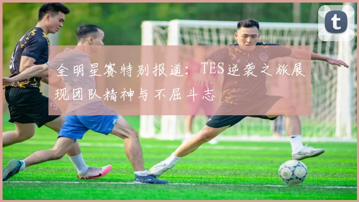全明星赛特别报道：TES逆袭之旅展现团队精神与不屈斗志