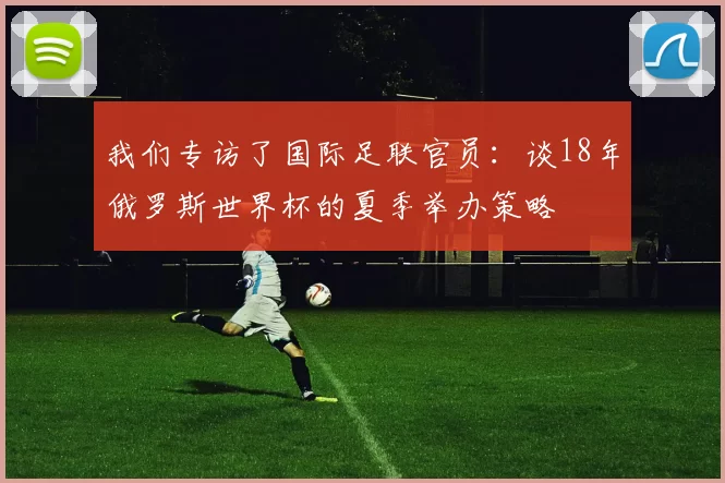 我们专访了国际足联官员：谈18年俄罗斯世界杯的夏季举办策略