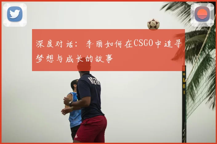深度对话：李丽如何在CSGO中追寻梦想与成长的故事
