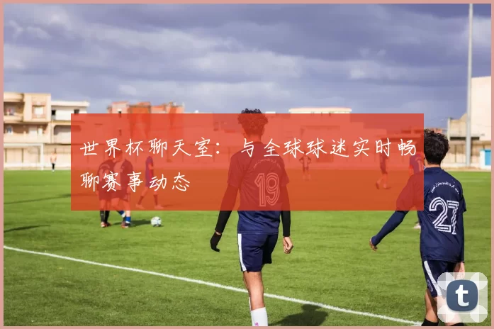 世界杯聊天室：与全球球迷实时畅聊赛事动态
