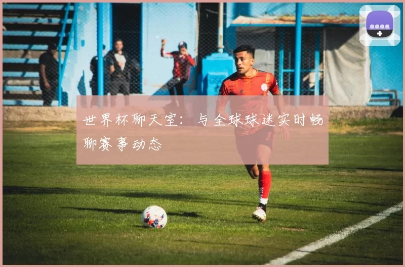 世界杯聊天室：与全球球迷实时畅聊赛事动态