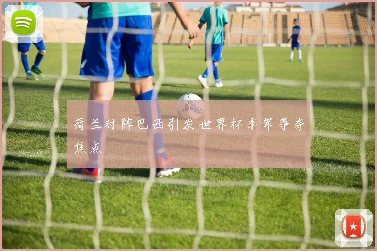 荷兰对阵巴西引发世界杯季军争夺焦点