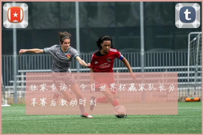 独家专访：今日世界杯赢家队长分享赛后激动时刻