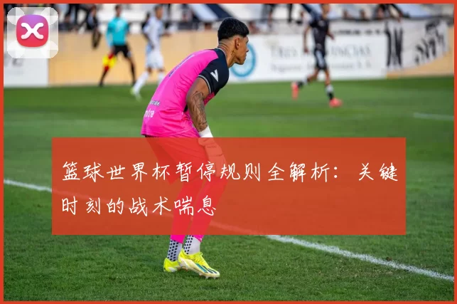 篮球世界杯暂停规则全解析：关键时刻的战术喘息