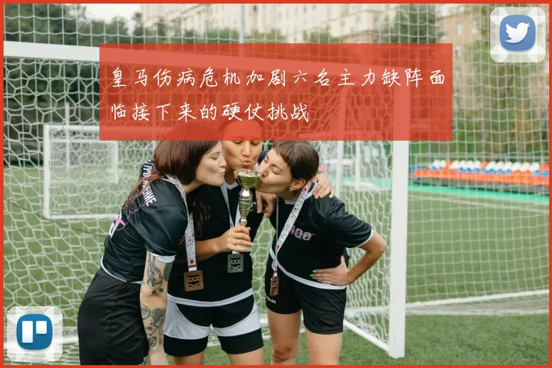 皇马伤病危机加剧六名主力缺阵面临接下来的硬仗挑战