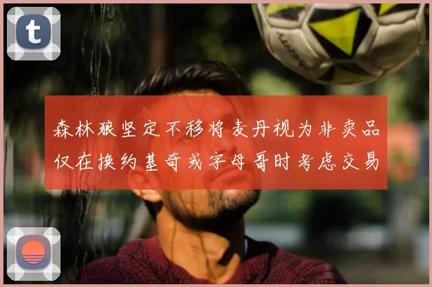 森林狼坚定不移将麦丹视为非卖品仅在换约基奇或字母哥时考虑交易