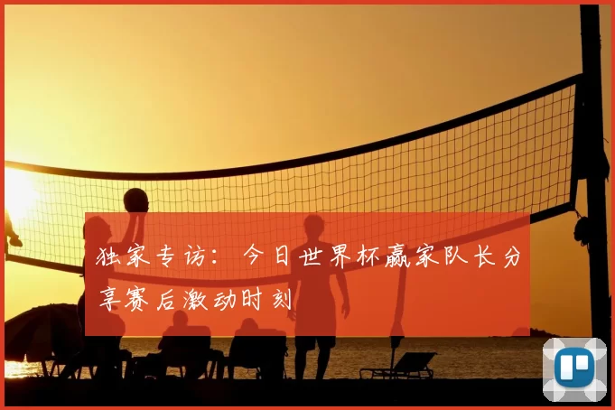 独家专访：今日世界杯赢家队长分享赛后激动时刻