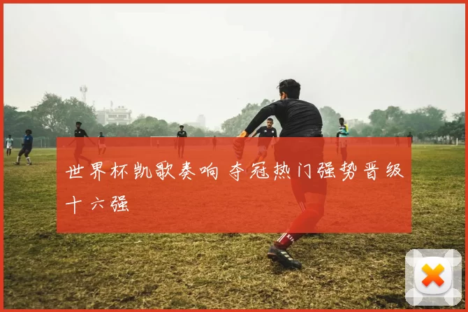 世界杯凯歌奏响 夺冠热门强势晋级十六强