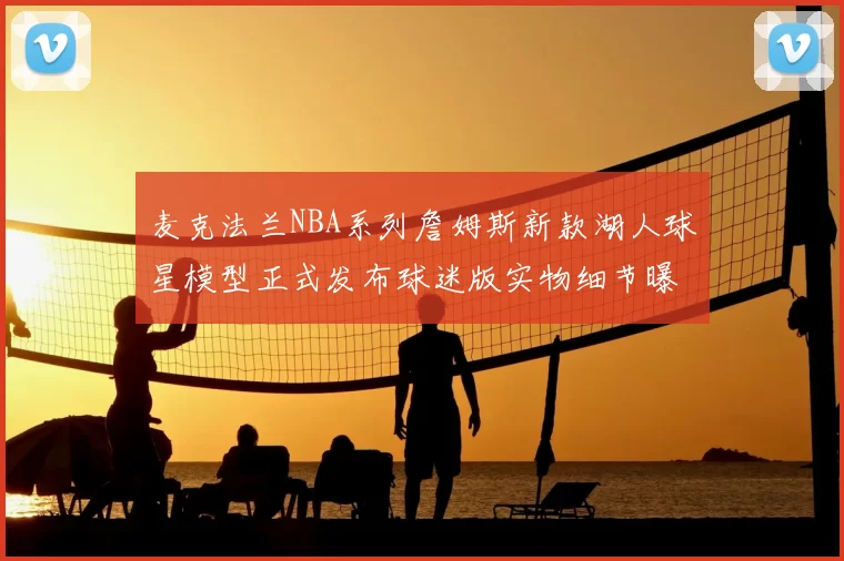 麦克法兰NBA系列詹姆斯新款湖人球星模型正式发布球迷版实物细节曝光