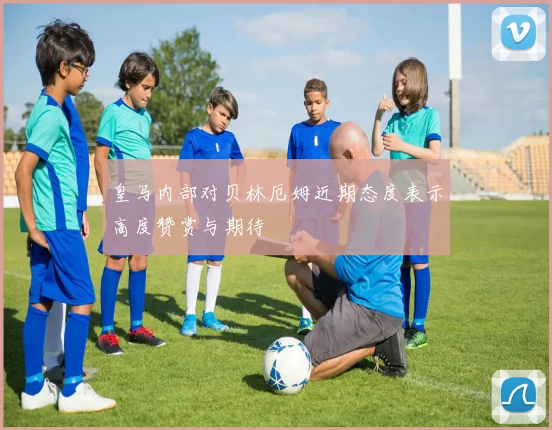 皇马内部对贝林厄姆近期态度表示高度赞赏与期待