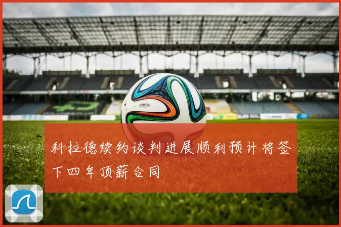 科拉德续约谈判进展顺利预计将签下四年顶薪合同