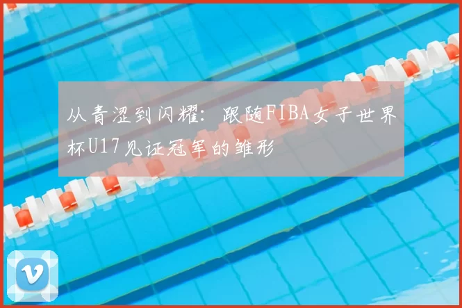 从青涩到闪耀：跟随FIBA女子世界杯U17见证冠军的雏形