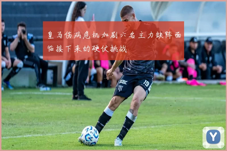 皇马伤病危机加剧六名主力缺阵面临接下来的硬仗挑战